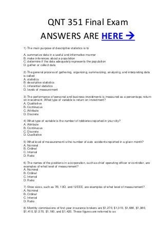 QNT 351 Final Exam
             ANSWERS ARE HERE 
1) The main purpose of descriptive statistics is to

A. summarize data in a useful and informative manner
B. make inferences about a population
C. determine if the data adequately represents the population
D. gather or collect data

2) The general process of gathering, organizing, summarizing, analyzing, and interpreting data
is called
A. statistics
B. descriptive statistics
C. inferential statistics
D. levels of measurement

3) The performance of personal and business investments is measured as a percentage, return
on investment. What type of variable is return on investment?
A. Qualitative
B. Continuous
C. Attribute
D. Discrete

4) What type of variable is the number of robberies reported in your city?
A. Attribute
B. Continuous
C. Discrete
D. Qualitative

5) What level of measurement is the number of auto accidents reported in a given month?
A. Nominal
B. Ordinal
C. Interval
D. Ratio

6) The names of the positions in a corporation, such as chief operating officer or controller, are
examples of what level of measurement?
A. Nominal
B. Ordinal
C. Interval
D. Ratio

7) Shoe sizes, such as 7B, 10D, and 12EEE, are examples of what level of measurement?
A. Nominal
B. Ordinal
C. Interval
D. Ratio

8) Monthly commissions of first-year insurance brokers are $1,270, $1,310, $1,680, $1,380,
$1,410, $1,570, $1,180, and $1,420. These figures are referred to as
 