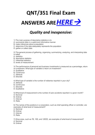 QNT/351 Final Exam
          ANSWERS ARE HERE
                     Quality and inexpensive:
1) The main purpose of descriptive statistics is to
A. summarize data in a useful and informative manner
B. make inferences about a population
C. determine if the data adequately represents the population
D. gather or collect data

2) The general process of gathering, organizing, summarizing, analyzing, and interpreting data
is called
A. statistics
B. descriptive statistics
C. inferential statistics
D. levels of measurement

3) The performance of personal and business investments is measured as a percentage, return
on investment. What type of variable is return on investment?
A. Qualitative
B. Continuous
C. Attribute
D. Discrete

4) What type of variable is the number of robberies reported in your city?
A. Attribute
B. Continuous
C. Discrete
D. Qualitative

5) What level of measurement is the number of auto accidents reported in a given month?
A. Nominal
B. Ordinal
C. Interval
D. Ratio

6) The names of the positions in a corporation, such as chief operating officer or controller, are
examples of what level of measurement?
A. Nominal
B. Ordinal
C. Interval
D. Ratio

7) Shoe sizes, such as 7B, 10D, and 12EEE, are examples of what level of measurement?
A. Nominal
B. Ordinal
 