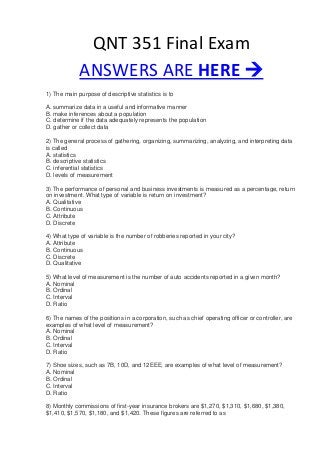 QNT 351 Final Exam
ANSWERS ARE HERE 
1) The main purpose of descriptive statistics is to
A. summarize data in a useful and informative manner
B. make inferences about a population
C. determine if the data adequately represents the population
D. gather or collect data
2) The general process of gathering, organizing, summarizing, analyzing, and interpreting data
is called
A. statistics
B. descriptive statistics
C. inferential statistics
D. levels of measurement
3) The performance of personal and business investments is measured as a percentage, return
on investment. What type of variable is return on investment?
A. Qualitative
B. Continuous
C. Attribute
D. Discrete
4) What type of variable is the number of robberies reported in your city?
A. Attribute
B. Continuous
C. Discrete
D. Qualitative
5) What level of measurement is the number of auto accidents reported in a given month?
A. Nominal
B. Ordinal
C. Interval
D. Ratio
6) The names of the positions in a corporation, such as chief operating officer or controller, are
examples of what level of measurement?
A. Nominal
B. Ordinal
C. Interval
D. Ratio
7) Shoe sizes, such as 7B, 10D, and 12EEE, are examples of what level of measurement?
A. Nominal
B. Ordinal
C. Interval
D. Ratio
8) Monthly commissions of first-year insurance brokers are $1,270, $1,310, $1,680, $1,380,
$1,410, $1,570, $1,180, and $1,420. These figures are referred to as
 