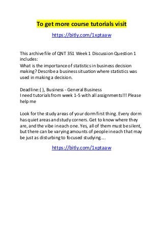 To get more course tutorials visit 
https://bitly.com/1xptaaw 
This archive file of QNT 351 Week 1 Discussion Question 1 
includes: 
What is the importance of statistics in business decision 
making? Describe a business situation where statistics was 
used in making a decision. 
Deadline: ( ), Business - General Business 
I need tutorials from week 1-5 with all assignments!!! Please 
help me 
Look for the study areas of your dorm first thing. Every dorm 
has quiet areas and study corners. Get to know where they 
are, and the vibe in each one. Yes, all of them must be silent, 
but there can be varying amounts of people in each that may 
be just as disturbing to focused studying.... 
https://bitly.com/1xptaaw 
