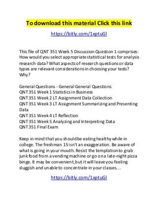 To download this material Click this link 
https://bitly.com/1xptuGl 
This file of QNT 351 Week 5 Discussion Question 1 comprises: 
How would you select appropriate statistical tests for analysis 
research data? What aspects of research questions or data 
types are relevant considerations in choosing your tests? 
Why? 
General Questions - General General Questions 
QNT 351 Week 1 Statistics in Business 
QNT 351 Week 2 LT Assignment Data Collection 
QNT 351 Week 3 LT Assignment Summarizing and Presenting 
Data 
QNT 351 Week 4 LT Reflection 
QNT 351 Week 5 Analyzing and Interpreting Data 
QNT 351 Final Exam 
Keep in mind that you should be eating healthy while in 
college. The freshman 15 isn't an exaggeration. Be aware of 
what is going in your mouth. Resist the temptation to grab 
junk food from a vending machine or go on a late-night pizza 
binge. It may be convenient, but it will leave you feeling 
sluggish and unable to concentrate in your classes.... 
https://bitly.com/1xptuGl 
