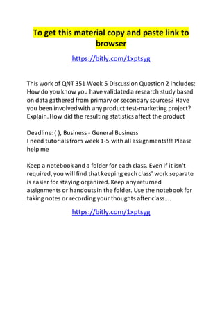 To get this material copy and paste link to 
browser 
https://bitly.com/1xptsyg 
This work of QNT 351 Week 5 Discussion Question 2 includes: 
How do you know you have validated a research study based 
on data gathered from primary or secondary sources? Have 
you been involved with any product test-marketing project? 
Explain. How did the resulting statistics affect the product 
Deadline: ( ), Business - General Business 
I need tutorials from week 1-5 with all assignments!!! Please 
help me 
Keep a notebook and a folder for each class. Even if it isn't 
required, you will find that keeping each class' work separate 
is easier for staying organized. Keep any returned 
assignments or handouts in the folder. Use the notebook for 
taking notes or recording your thoughts after class.... 
https://bitly.com/1xptsyg 
