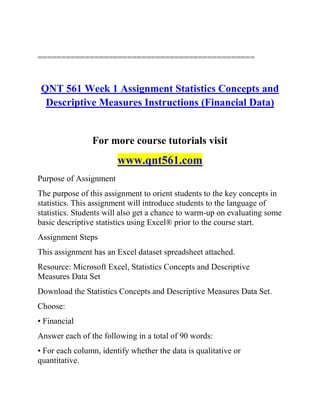 ==============================================
QNT 561 Week 1 Assignment Statistics Concepts and
Descriptive Measures Instructions (Financial Data)
For more course tutorials visit
www.qnt561.com
Purpose of Assignment
The purpose of this assignment to orient students to the key concepts in
statistics. This assignment will introduce students to the language of
statistics. Students will also get a chance to warm-up on evaluating some
basic descriptive statistics using Excel® prior to the course start.
Assignment Steps
This assignment has an Excel dataset spreadsheet attached.
Resource: Microsoft Excel, Statistics Concepts and Descriptive
Measures Data Set
Download the Statistics Concepts and Descriptive Measures Data Set.
Choose:
• Financial
Answer each of the following in a total of 90 words:
• For each column, identify whether the data is qualitative or
quantitative.
 