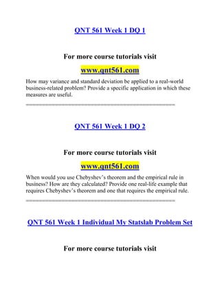 QNT 561 Week 1 DQ 1
For more course tutorials visit
www.qnt561.com
How may variance and standard deviation be applied to a real-world
business-related problem? Provide a specific application in which these
measures are useful.
==============================================
QNT 561 Week 1 DQ 2
For more course tutorials visit
www.qnt561.com
When would you use Chebyshev’s theorem and the empirical rule in
business? How are they calculated? Provide one real-life example that
requires Chebyshev’s theorem and one that requires the empirical rule.
==============================================
QNT 561 Week 1 Individual My Statslab Problem Set
For more course tutorials visit
 