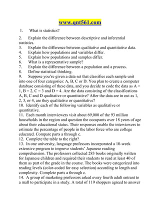 www.qnt561.com
1. What is statistics?
2. Explain the difference between descriptive and inferential
statistics.
3. Explain the difference between qualitative and quantitative data.
4. Explain how populations and variables differ.
5. Explain how populations and samples differ.
6. What is a representative sample?
7. Explain the difference between a population and a process.
8. Define statistical thinking.
9. Suppose you’re given a data set that classifies each sample unit
into one of four categories: A, B, C or D. You plan to create a computer
database consisting of these data, and you decide to code the data as A =
1, B = 2, C = 3 and D = 4. Are the data consisting of the classifications
A, B, C and D qualitative or quantitative? After the data are in out as 1,
2, 3, or 4, are they qualitative or quantitative?
10. Identify each of the following variables as qualitative or
quantitative.
11. Each month interviewers visit about 69,000 of the 93 million
households in the region and question the occupants over 18 years of age
about their educational status. Their responses enable the interviewers to
estimate the percentage of people in the labor force who are college
educated. Compare parts a through c.
12. Complete the table to the right?
13. In one university, language professors incorporated a 10-week
extensive program to improve students’ Japanese reading
comprehension. The professors collected 283 books originally written
for Japanese children and required their students to read at least 40 of
them as part of the grade in the course. The books were categorized into
reading levels (color-coded for easy selection) according to length and
complexity. Complete parts a through c.
14. A group of marketing professors asked every fourth adult entrant to
a mall to participate in a study. A total of 119 shoppers agreed to answer
 