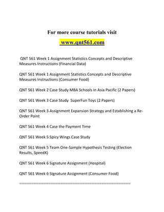 For more course tutorials visit
www.qnt561.com
QNT 561 Week 1 Assignment Statistics Concepts and Descriptive
Measures Instructions (Financial Data)
QNT 561 Week 1 Assignment Statistics Concepts and Descriptive
Measures Instructions (Consumer Food)
QNT 561 Week 2 Case Study MBA Schools in Asia Pacific (2 Papers)
QNT 561 Week 3 Case Study SuperFun Toys (2 Papers)
QNT 561 Week 3 Assignment Expansion Strategy and Establishing a Re-
Order Point
QNT 561 Week 4 Case the Payment Time
QNT 561 Week 5 Spicy Wings Case Study
QNT 561 Week 5 Team One-Sample Hypothesis Testing (Election
Results, SpeedX)
QNT 561 Week 6 Signature Assignment (Hospital)
QNT 561 Week 6 Signature Assignment (Consumer Food)
==============================================
 