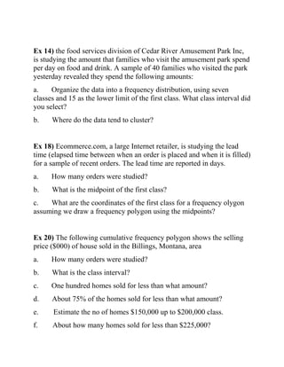 Ex 14) the food services division of Cedar River Amusement Park Inc,
is studying the amount that families who visit the amusement park spend
per day on food and drink. A sample of 40 families who visited the park
yesterday revealed they spend the following amounts:
a. Organize the data into a frequency distribution, using seven
classes and 15 as the lower limit of the first class. What class interval did
you select?
b. Where do the data tend to cluster?
Ex 18) Ecommerce.com, a large Internet retailer, is studying the lead
time (elapsed time between when an order is placed and when it is filled)
for a sample of recent orders. The lead time are reported in days.
a. How many orders were studied?
b. What is the midpoint of the first class?
c. What are the coordinates of the first class for a frequency olygon
assuming we draw a frequency polygon using the midpoints?
Ex 20) The following cumulative frequency polygon shows the selling
price ($000) of house sold in the Billings, Montana, area
a. How many orders were studied?
b. What is the class interval?
c. One hundred homes sold for less than what amount?
d. About 75% of the homes sold for less than what amount?
e. Estimate the no of homes $150,000 up to $200,000 class.
f. About how many homes sold for less than $225,000?
 