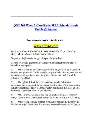 ==============================================
QNT 561 Week 2 Case Study MBA Schools in Asia
Pacific (2 Papers)
For more course tutorials visit
www.qnt561.com
Review the Case Study: MBA Schools in Asia-Pacific and the Case
Study: MBA Schools in Asia-Pacific data set.
Prepare a 1,050-word managerial report for your boss.
Use the following questions for guidelines and directions on what to
include in the report:
1. What is the type of data (Quantitative or Qualitative) for each of
the columns (variables) in the dataset? If quantitative, is the data discrete
or continuous? Neatly summarize your response in a table for all the
columns (variables).
2. Using Excel, find the mean, median, standard deviation,
minimum, maximum, and the three quartiles for each of the quantitative
variables identified in part 1 above. Neatly summarize in a table on this
document. Comment on what you observe.
3. What are the minimum and maximum full-time enrollments?
Which schools have the minimum and maximum full-time enrollments?
4. What is the average number of students per faculty member? Is
this low or high? What does this mean to prospective applicants who are
 