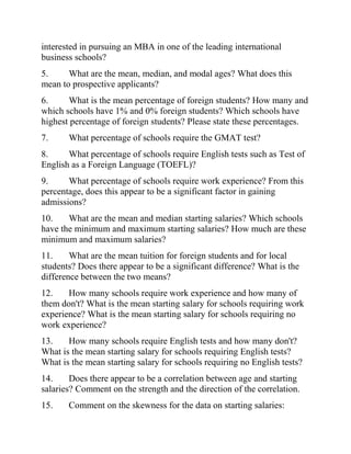 interested in pursuing an MBA in one of the leading international
business schools?
5. What are the mean, median, and modal ages? What does this
mean to prospective applicants?
6. What is the mean percentage of foreign students? How many and
which schools have 1% and 0% foreign students? Which schools have
highest percentage of foreign students? Please state these percentages.
7. What percentage of schools require the GMAT test?
8. What percentage of schools require English tests such as Test of
English as a Foreign Language (TOEFL)?
9. What percentage of schools require work experience? From this
percentage, does this appear to be a significant factor in gaining
admissions?
10. What are the mean and median starting salaries? Which schools
have the minimum and maximum starting salaries? How much are these
minimum and maximum salaries?
11. What are the mean tuition for foreign students and for local
students? Does there appear to be a significant difference? What is the
difference between the two means?
12. How many schools require work experience and how many of
them don't? What is the mean starting salary for schools requiring work
experience? What is the mean starting salary for schools requiring no
work experience?
13. How many schools require English tests and how many don't?
What is the mean starting salary for schools requiring English tests?
What is the mean starting salary for schools requiring no English tests?
14. Does there appear to be a correlation between age and starting
salaries? Comment on the strength and the direction of the correlation.
15. Comment on the skewness for the data on starting salaries:
 
