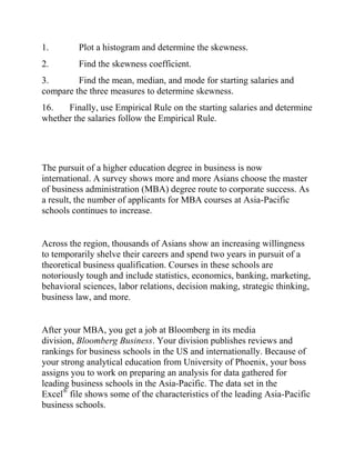 1. Plot a histogram and determine the skewness.
2. Find the skewness coefficient.
3. Find the mean, median, and mode for starting salaries and
compare the three measures to determine skewness.
16. Finally, use Empirical Rule on the starting salaries and determine
whether the salaries follow the Empirical Rule.
The pursuit of a higher education degree in business is now
international. A survey shows more and more Asians choose the master
of business administration (MBA) degree route to corporate success. As
a result, the number of applicants for MBA courses at Asia-Pacific
schools continues to increase.
Across the region, thousands of Asians show an increasing willingness
to temporarily shelve their careers and spend two years in pursuit of a
theoretical business qualification. Courses in these schools are
notoriously tough and include statistics, economics, banking, marketing,
behavioral sciences, labor relations, decision making, strategic thinking,
business law, and more.
After your MBA, you get a job at Bloomberg in its media
division, Bloomberg Business. Your division publishes reviews and
rankings for business schools in the US and internationally. Because of
your strong analytical education from University of Phoenix, your boss
assigns you to work on preparing an analysis for data gathered for
leading business schools in the Asia-Pacific. The data set in the
Excel®
file shows some of the characteristics of the leading Asia-Pacific
business schools.
 