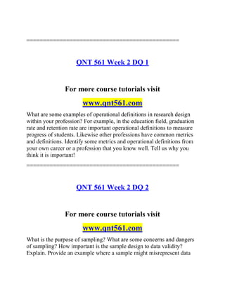 ==============================================
QNT 561 Week 2 DQ 1
For more course tutorials visit
www.qnt561.com
What are some examples of operational definitions in research design
within your profession? For example, in the education field, graduation
rate and retention rate are important operational definitions to measure
progress of students. Likewise other professions have common metrics
and definitions. Identify some metrics and operational definitions from
your own career or a profession that you know well. Tell us why you
think it is important!
==============================================
QNT 561 Week 2 DQ 2
For more course tutorials visit
www.qnt561.com
What is the purpose of sampling? What are some concerns and dangers
of sampling? How important is the sample design to data validity?
Explain. Provide an example where a sample might misrepresent data
 