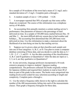 for a sample of 10 residents of the town had a mean of 3.1 mg/L and a
standard deviation of 1.2 mg/L. Complete parts a through c.
6. A random sample of size n = 250 yielded = 0.20.
7. A newspaper reported that 50% of people say that some coffee
shops are overpriced. The source of this information was a telephone
survey of 40 adults.
8. An accounting firm annually monitors a certain mailing service’s
performance. One parameter of interest is the percentage of mail
delivered on time. In a sample of 303,000 items mailed between Dec. 10
and Mar. 3__ the most difficult delivery season due to bad weather and
holidays__ the accounting firm determined that 245,200 items were
delivered on time. Use this information to make a statement about the
likelihood of an item being on time by that mailing service.
9. Suppose oyu’re given a data set that classifies each sample unit
into one of four categories: A, B, C, or D. You plan to create a computer
database consisting of these data, and you decide to code the data as A =
1, B = 2, C = 3, and D = 4. Are the data consisting of the classifications
A, B, C and D qualitative or Quantitative? After the data are input as 1,
2, 3, or 4, are they qualitative or Quantitative?
10. In one university, language professors incorporated a 10-week
extensive program to improve students’ Japanese reading
comprehension. The professors collected 262 books originally written
for Japanese children and required their students to read at least 40 of
them as part of the grade in the course. The books were categorized into
reading levels (color-coded for easy selection) according to length and
complexity. Complete parts a through c.
11. Use the relative frequency table shown to the right to calculate the
number of the 400 measurements failing into each of the measurements
classes. Then graph a frequency histogram for these data.
 