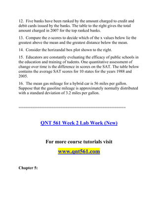 12. Five banks have been ranked by the amount charged to credit and
debit cards issued by the banks. The table to the right gives the total
amount charged in 2007 for the top ranked banks.
13. Compare the z-scores to decide which of the x values below lie the
greatest above the mean and the greatest distance below the mean.
14. Consider the horizandal box plot shown to the right.
15. Educators are constantly eveluating the efficacy of public schools in
the education and training of tudents. One quantitative assessment of
change over time is the difference in scores on the SAT. The table below
contains the average SAT scores for 10 states for the years 1988 and
2005.
16. The mean gas mileage for a hybrid car is 56 miles per gallon.
Suppose that the gasoline mileage is approximately normally distributed
with a standard deviation of 3.2 miles per gallon.
==============================================
QNT 561 Week 2 Lab Work (New)
For more course tutorials visit
www.qnt561.com
Chapter 5:
 