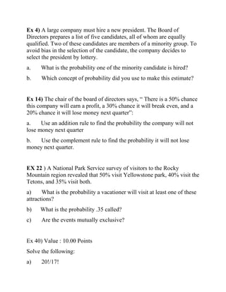 Ex 4) A large company must hire a new president. The Board of
Directors prepares a list of five candidates, all of whom are equally
qualified. Two of these candidates are members of a minority group. To
avoid bias in the selection of the candidate, the company decides to
select the president by lottery.
a. What is the probability one of the minority candidate is hired?
b. Which concept of probability did you use to make this estimate?
Ex 14) The chair of the board of directors says, “ There is a 50% chance
this company will earn a profit, a 30% chance it will break even, and a
20% chance it will lose money next quarter”:
a. Use an addition rule to find the probability the company will not
lose money next quarter
b. Use the complement rule to find the probability it will not lose
money next quarter.
EX 22 ) A National Park Service survey of visitors to the Rocky
Mountain region revealed that 50% visit Yellowstone park, 40% visit the
Tetons, and 35% visit both.
a) What is the probability a vacationer will visit at least one of these
attractions?
b) What is the probability .35 called?
c) Are the events mutually exclusive?
Ex 40) Value : 10.00 Points
Solve the following:
a) 20!/17!
 