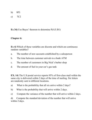 b) 9P3
c) 7C2
Ex 34) Use Bayes’ theorem to determine P(A3| B1)
Chapter 6:
Ex 4) Which of these variables are discrete and which are continuous
random variables?
a. The number of new accounts established by a salesperson
b. The time between customer arrivals to a bank ATM
c. The number of customers in Big Nick’s barber shop
d. The amount of fuel in your car’s gas tank
EX. 14) The U.S postal service reports 95% of first-class mail within the
same city is delivered within 2 days of the time of mailing. Six letters
are randomly sent to different locations.
a) What is the probability that all six arrive within 2 days?
b) What is the probability that will arrive within 2 days.
c) Compute the variance of the number that will arrive within 2 days.
d) Compute the standard deviation of the number that will arrive
within 2 days.
 