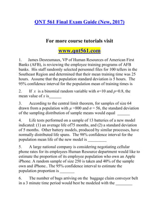 QNT 561 Final Exam Guide (New, 2017)
For more course tutorials visit
www.qnt561.com
1. James Desreumaux, VP of Human Resources of American First
Banks (AFB), is reviewing the employee training programs of AFB
banks. His staff randomly selected personnel files for 100 tellers in the
Southeast Region and determined that their mean training time was 25
hours. Assume that the population standard deviation is 5 hours. The
95% confidence interval for the population mean of training times is
2. If x is a binomial random variable with n=10 and p=0.8, the
mean value of x is______
3. According to the central limit theorem, for samples of size 64
drawn from a population with µ =800 and σ = 56, the standard deviation
of the sampling distribution of sample means would equal ______
4. Life tests performed on a sample of 13 batteries of a new model
indicated: (1) an average life of75 months, and (2) a standard deviation
of 5 months. Other battery models, produced by similar processes, have
normally distributed life spans. The 98% confidence interval for the
population mean life of the new model is _________
5. A large national company is considering negotiating cellular
phone rates for its employees Human Resource department would like to
estimate the proportion of its employee population who own an Apple
iPhone. A random sample of size 250 is taken and 40% of the sample
own and iPhone.. The 95% confidence interval to estimate the
population proportion is _______
6. The number of bags arriving on the baggage claim conveyor belt
in a 3 minute time period would best be modeled with the ________
 