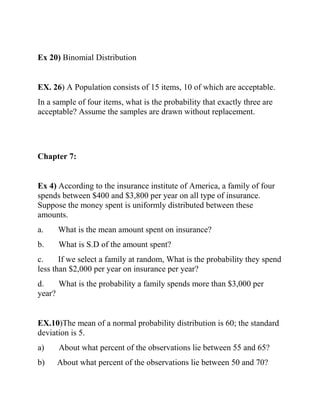 Ex 20) Binomial Distribution
EX. 26) A Population consists of 15 items, 10 of which are acceptable.
In a sample of four items, what is the probability that exactly three are
acceptable? Assume the samples are drawn without replacement.
Chapter 7:
Ex 4) According to the insurance institute of America, a family of four
spends between $400 and $3,800 per year on all type of insurance.
Suppose the money spent is uniformly distributed between these
amounts.
a. What is the mean amount spent on insurance?
b. What is S.D of the amount spent?
c. If we select a family at random, What is the probability they spend
less than $2,000 per year on insurance per year?
d. What is the probability a family spends more than $3,000 per
year?
EX.10)The mean of a normal probability distribution is 60; the standard
deviation is 5.
a) About what percent of the observations lie between 55 and 65?
b) About what percent of the observations lie between 50 and 70?
 
