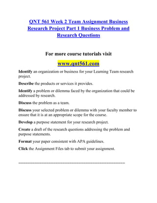 QNT 561 Week 2 Team Assignment Business
Research Project Part 1 Business Problem and
Research Questions
For more course tutorials visit
www.qnt561.com
Identify an organization or business for your Learning Team research
project.
Describe the products or services it provides.
Identify a problem or dilemma faced by the organization that could be
addressed by research.
Discuss the problem as a team.
Discuss your selected problem or dilemma with your faculty member to
ensure that it is at an appropriate scope for the course.
Develop a purpose statement for your research project.
Create a draft of the research questions addressing the problem and
purpose statements.
Format your paper consistent with APA guidelines.
Click the Assignment Files tab to submit your assignment.
==============================================
 
