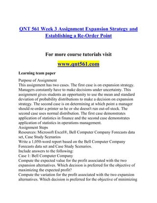 QNT 561 Week 3 Assignment Expansion Strategy and
Establishing a Re-Order Point
For more course tutorials visit
www.qnt561.com
Learning team paper
Purpose of Assignment
This assignment has two cases. The first case is on expansion strategy.
Managers constantly have to make decisions under uncertainty. This
assignment gives students an opportunity to use the mean and standard
deviation of probability distributions to make a decision on expansion
strategy. The second case is on determining at which point a manager
should re-order a printer so he or she doesn't run out-of-stock. The
second case uses normal distribution. The first case demonstrates
application of statistics in finance and the second case demonstrates
application of statistics in operations management.
Assignment Steps
Resources: Microsoft Excel®, Bell Computer Company Forecasts data
set, Case Study Scenarios
Write a 1,050-word report based on the Bell Computer Company
Forecasts data set and Case Study Scenarios.
Include answers to the following:
Case 1: Bell Computer Company
Compute the expected value for the profit associated with the two
expansion alternatives. Which decision is preferred for the objective of
maximizing the expected profit?
Compute the variation for the profit associated with the two expansion
alternatives. Which decision is preferred for the objective of minimizing
 