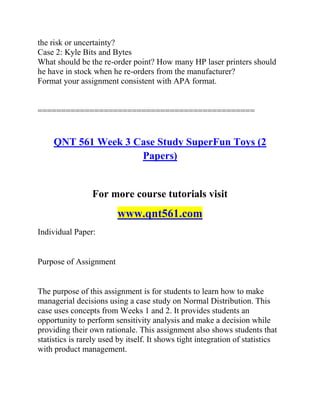 the risk or uncertainty?
Case 2: Kyle Bits and Bytes
What should be the re-order point? How many HP laser printers should
he have in stock when he re-orders from the manufacturer?
Format your assignment consistent with APA format.
==============================================
QNT 561 Week 3 Case Study SuperFun Toys (2
Papers)
For more course tutorials visit
www.qnt561.com
Individual Paper:
Purpose of Assignment
The purpose of this assignment is for students to learn how to make
managerial decisions using a case study on Normal Distribution. This
case uses concepts from Weeks 1 and 2. It provides students an
opportunity to perform sensitivity analysis and make a decision while
providing their own rationale. This assignment also shows students that
statistics is rarely used by itself. It shows tight integration of statistics
with product management.
 