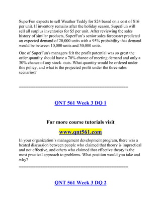 SuperFun expects to sell Weather Teddy for $24 based on a cost of $16
per unit. If inventory remains after the holiday season, SuperFun will
sell all surplus inventories for $5 per unit. After reviewing the sales
history of similar products, SuperFun’s senior sales forecaster predicted
an expected demand of 20,000 units with a 95% probability that demand
would be between 10,000 units and 30,000 units.
One of SuperFun's managers felt the profit potential was so great the
order quantity should have a 70% chance of meeting demand and only a
30% chance of any stock- outs. What quantity would be ordered under
this policy, and what is the projected profit under the three sales
scenarios?
==============================================
QNT 561 Week 3 DQ 1
For more course tutorials visit
www.qnt561.com
In your organization’s management development program, there was a
heated discussion between people who claimed that theory is impractical
and not effective, and others who claimed that effective theory is the
most practical approach to problems. What position would you take and
why?
==============================================
QNT 561 Week 3 DQ 2
 