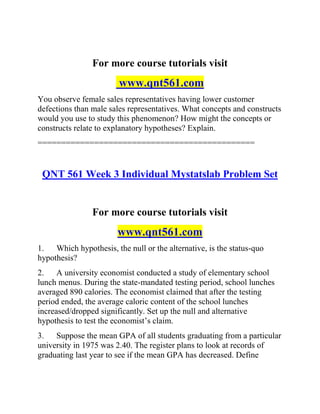 For more course tutorials visit
www.qnt561.com
You observe female sales representatives having lower customer
defections than male sales representatives. What concepts and constructs
would you use to study this phenomenon? How might the concepts or
constructs relate to explanatory hypotheses? Explain.
==============================================
QNT 561 Week 3 Individual Mystatslab Problem Set
For more course tutorials visit
www.qnt561.com
1. Which hypothesis, the null or the alternative, is the status-quo
hypothesis?
2. A university economist conducted a study of elementary school
lunch menus. During the state-mandated testing period, school lunches
averaged 890 calories. The economist claimed that after the testing
period ended, the average caloric content of the school lunches
increased/dropped significantly. Set up the null and alternative
hypothesis to test the economist’s claim.
3. Suppose the mean GPA of all students graduating from a particular
university in 1975 was 2.40. The register plans to look at records of
graduating last year to see if the mean GPA has decreased. Define
 