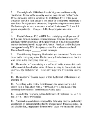 7. The weight of a USB flash drive is 30 grams and is normally
distributed. Periodically, quanlity control inspectors at Dallas Flash
Drives randomly select a sample of 17 USB flash drive. If the mean
weight of the USB flash drives is too heavy or too light the machinery is
shut down for adjustment; otherwise, the production process continues.
The last sample showed a meanand standard deviation of 31.9 and 1.8
grams, respectively. Using a = 0.10, theappropriate decision
is_______
8. Elwin Osbourne, CIO at GFS, Inc., is studying employee use of
GFS e-mail for non-business communications. He plans to use a 95%
confidence interval estimate of the proportion of e-mail messages that
are non-business; he will accept a 0.05 error. Previous studies indicate
that approximately 30% of employee e-mail is not business related.
Elwin should sample _______ e-mail messages
9. The following frequency distribution was constructed for the wait
times in the emergency room The frequency distribution reveals that the
wait times in the emergency room are _______
10. The number of cars arriving at a toll booth in five-minute intervals
is Poisson distributed with a mean of 3 cars arriving in five-minute time
intervals. The probability of 5 cars arriving over a five-minute interval
is ________
11. The number of finance majors within the School of Business is an
example of _______
12. According to the central limit theorem, for samples of size 64
drawn from a population with µ = 800 and σ = 56, the mean of the
sampling distribution of sample means would equal _______
13. Consider the following null and alternative hypotheses Ho: m ≤ 67
Ha: m > 67 These hypotheses ___________
14. A market research team compiled the following discrete probability
distribution on the numberof sodas the average adult drinks each day. In
this distribution, x represents the number of sodas which an adult drinks
 