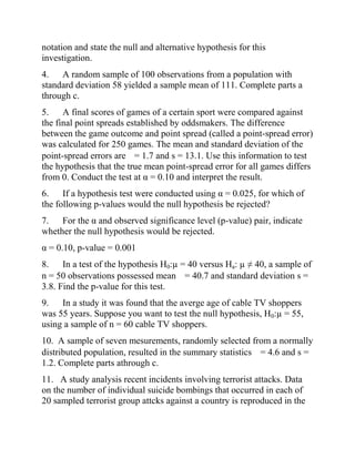 notation and state the null and alternative hypothesis for this
investigation.
4. A random sample of 100 observations from a population with
standard deviation 58 yielded a sample mean of 111. Complete parts a
through c.
5. A final scores of games of a certain sport were compared against
the final point spreads established by oddsmakers. The difference
between the game outcome and point spread (called a point-spread error)
was calculated for 250 games. The mean and standard deviation of the
point-spread errors are = 1.7 and s = 13.1. Use this information to test
the hypothesis that the true mean point-spread error for all games differs
from 0. Conduct the test at α = 0.10 and interpret the result.
6. If a hypothesis test were conducted using α = 0.025, for which of
the following p-values would the null hypothesis be rejected?
7. For the α and observed significance level (p-value) pair, indicate
whether the null hypothesis would be rejected.
α = 0.10, p-value = 0.001
8. In a test of the hypothesis H0:µ = 40 versus Ha: µ ≠ 40, a sample of
n = 50 observations possessed mean = 40.7 and standard deviation s =
3.8. Find the p-value for this test.
9. In a study it was found that the averge age of cable TV shoppers
was 55 years. Suppose you want to test the null hypothesis, H0:µ = 55,
using a sample of n = 60 cable TV shoppers.
10. A sample of seven mesurements, randomly selected from a normally
distributed population, resulted in the summary statistics = 4.6 and s =
1.2. Complete parts athrough c.
11. A study analysis recent incidents involving terrorist attacks. Data
on the number of individual suicide bombings that occurred in each of
20 sampled terrorist group attcks against a country is reproduced in the
 