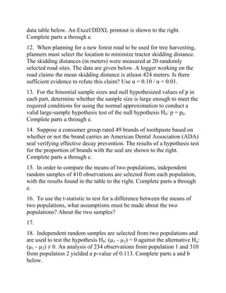 data table below. An Excel/DDXL printout is shown to the right.
Complete parts a through e.
12. When planning for a new forest road to be used for tree harvesting,
planners must select the location to minimize tractor skidding distance.
The skidding distances (in meters) were measured at 20 randomly
selected road sites. The data are given below. A logger working on the
road claims the mean skidding distance is atleast 424 meters. Is there
sufficient evidence to refute this claim? Use α = 0.10 / α = 0.01.
13. For the binomial sample sizes and null hypothesized values of p in
each part, determine whether the sample size is large enough to meet the
required conditions for using the normal approximation to conduct a
valid large-sample hypothesis test of the null hypothesis H0: p = p0.
Complete parts a through e.
14. Suppose a consumer group rated 49 brands of toothpaste based on
whether or not the brand carries an American Dental Association (ADA)
seal verifying effective decay prevention. The results of a hypothesis test
for the proportion of brands with the seal are shown to the right.
Complete parts a through c.
15. In order to compare the means of two populations, independent
random samples of 410 observations are selected from each population,
with the results found in the table to the right. Complete parts a through
e.
16. To use the t-statistic to test for a difference between the means of
two populations, what assumptions must be made about the two
populations? About the two samples?
17.
18. Independent random samples are selected from two populations and
are used to test the hypothesis H0: (µ1 - µ2) = 0 against the alternative Ha:
(µ1 - µ2) ≠ 0. An analysis of 234 observations from population 1 and 310
from population 2 yielded a p-value of 0.113. Complete parts a and b
below.
 
