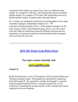 conducted. Each student was asked if he or she ever bullied another
student. In a sample of 1358 boys, 745 Claimed they had never bullied
another student. In a sample of 1379 girls, 966 claimed they had never
bullied another student. Complete parts a through f below.
26. A study was conducted to determine the demographics of two types
of product managers. Independent samples of n1 = 99
consumer/commercial group, 41%( 1) of the product managers are 40
years of age or older; in the industrial group, 55%( 2) are 40 or more
years old. Make an interference about the differnce between the true
proportions of consumer/commercial and industrial product managers
who are at least 40 years old.
==============================================
QNT 561 Week 3 Lab Work (New)
For more course tutorials visit
www.qnt561.com
Chapter 8:
Ex 2) The following is a list of 29 hospitals in the Cincinnati (Ohio) and
Northern Kentucky region. The hospitals are identified by numbering
them 00 through 28. Also included is whether the hospital is a general
medical/surgical hospital (M/S) or a specialty hospital (S). we are
interested in estimating the average number of full- and part-time nurses
employed in the area hospitals.
 
