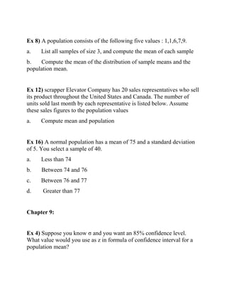 Ex 8) A population consists of the following five values : 1,1,6,7,9.
a. List all samples of size 3, and compute the mean of each sample
b. Compute the mean of the distribution of sample means and the
population mean.
Ex 12) scrapper Elevator Company has 20 sales representatives who sell
its product throughout the United States and Canada. The number of
units sold last month by each representative is listed below. Assume
these sales figures to the population values
a. Compute mean and population
Ex 16) A normal population has a mean of 75 and a standard deviation
of 5. You select a sample of 40.
a. Less than 74
b. Between 74 and 76
c. Between 76 and 77
d. Greater than 77
Chapter 9:
Ex 4) Suppose you know σ and you want an 85% confidence level.
What value would you use as z in formula of confidence interval for a
population mean?
 