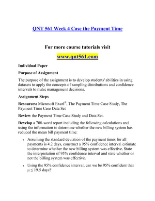 QNT 561 Week 4 Case the Payment Time
For more course tutorials visit
www.qnt561.com
Individual Paper
Purpose of Assignment
The purpose of the assignment is to develop students' abilities in using
datasets to apply the concepts of sampling distributions and confidence
intervals to make management decisions.
Assignment Steps
Resources: Microsoft Excel®
, The Payment Time Case Study, The
Payment Time Case Data Set
Review the Payment Time Case Study and Data Set.
Develop a 700-word report including the following calculations and
using the information to determine whether the new billing system has
reduced the mean bill payment time:
 Assuming the standard deviation of the payment times for all
payments is 4.2 days, construct a 95% confidence interval estimate
to determine whether the new billing system was effective. State
the interpretation of 95% confidence interval and state whether or
not the billing system was effective.
 Using the 95% confidence interval, can we be 95% confident that
µ ≤ 19.5 days?
 
