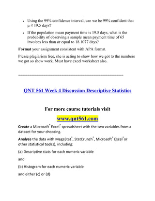  Using the 99% confidence interval, can we be 99% confident that
µ ≤ 19.5 days?
 If the population mean payment time is 19.5 days, what is the
probability of observing a sample mean payment time of 65
invoices less than or equal to 18.1077 days?
Format your assignment consistent with APA format.
Please plagiarism free, she is acting to show how we got to the numbers
we got so show work. Must have excel worksheet also.
==============================================
QNT 561 Week 4 Discussion Descriptive Statistics
For more course tutorials visit
www.qnt561.com
Create a Microsoft®
Excel®
spreadsheet with the two variables from a
dataset for your choosing.
Analyze the data with MegaStat®
, StatCrunch®
, Microsoft®
Excel®
or
other statistical tool(s), including:
(a) Descriptive stats for each numeric variable
and
(b) Histogram for each numeric variable
and either (c) or (d)
 