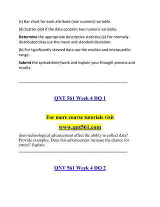 (c) Bar chart for each attribute (non numeric) variable
(d) Scatter plot if the data contains two numeric variables
Determine the appropriate descriptive statistics.(a) For normally
distributed data use the mean and standard deviation.
(b) For significantly skewed data use the median and interquartile
range.
Submit the spreadsheet/work and explain your thought process and
results.
==============================================
QNT 561 Week 4 DQ 1
For more course tutorials visit
www.qnt561.com
does technological advancement affect the ability to collect data?
Provide examples. Does this advancement increase the chance for
errors? Explain.
==============================================
QNT 561 Week 4 DQ 2
 