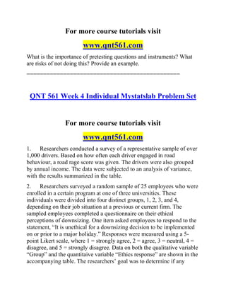 For more course tutorials visit
www.qnt561.com
What is the importance of pretesting questions and instruments? What
are risks of not doing this? Provide an example.
==============================================
QNT 561 Week 4 Individual Mystatslab Problem Set
For more course tutorials visit
www.qnt561.com
1. Researchers conducted a survey of a representative sample of over
1,000 drivers. Based on how often each driver engaged in road
behaviour, a road rage score was given. The drivers were also grouped
by annual income. The data were subjected to an analysis of variance,
with the results summarized in the table.
2. Researchers surveyed a random sample of 25 employees who were
enrolled in a certain program at one of three universities. These
individuals were divided into four distinct groups, 1, 2, 3, and 4,
depending on their job situation at a previous or current firm. The
sampled employees completed a questionnaire on their ethical
perceptions of downsizing. One item asked employees to respond to the
statement, “It is unethical for a downsizing decision to be implemented
on or prior to a major holiday.” Responses were measured using a 5-
point Likert scale, where 1 = strongly agree, 2 = agree, 3 = neutral, 4 =
disagree, and 5 = strongly disagree. Data on both the qualitative variable
“Group” and the quantitaive variable “Ethics response” are shown in the
accompanying table. The researchers’ goal was to determine if any
 