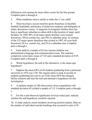 differences exist among the mean ethics scores for the four groups.
Complete parts a through d.
3. What conditions must n satisfy to make the x2
test valid?
4. There has been a recent trend for sports franchises in baseball,
football, basketball, and hockey to build new stadiums and ballsparks in
urban, downtown venues. A magazine investigated whether there has
been a significanr suburban-to-urban shift in the location of major sport
facilities. In 1985 40% of all major sports facilities were located
downtown, 30%in central city, and 30% in suburban areas. In contrast,
of the 122 major sports franchises that existed in 1997, 65 were built
downtown 28 in a central city, and 29 in a suburban area. Complete
parts a through e.
5. Each child in a sample of 63 low-income children was
administered a language and communication exam. The sentence
complexity scires had a mean of 7.63 and a standard deviation of 8.95.
Complete parts a through d.
6. Which hypothesis, the null or the alternative, is the status-quo
hypothesis?
7. Suppose the mean GPA of all students graduating from a particular
university in 1975 was 2.50. The register plans to look at records of
students graduating last year to see if the mean GPA has changed.
Define notation and state the null and alternative hypothesis for this
investigation.
8. A random sample of 100 observations from a population with
standard deviation 65 yielded a sample of 112. Complete parts a through
c.
9. For the α and observed significance level (p-value) pair, indicate
whether the null hypothesis would be rejected.
10. A study analysis recent incidents involving terrorist attacks. Data on
the number of individual suicide bombings that occurred in each of 20
 