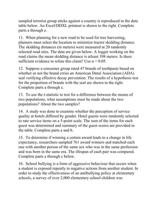 sampled terrorist group attcks against a country is reproduced in the data
table below. An Excel/DDXL printout is shown to the right. Complete
parts a through e.
11. When planning for a new road to be used for tree harvesting,
planners must select the location to minimize tractor skidding distance.
The skidding distances (in meters) were measured at 20 randomly
selected road sites. The data are given below. A logger working on the
road claims the mean skidding distance is atleast 398 meters. Is there
sufficient evidence to refute this claim? Use α = 0.05.
12. Suppose a consumer group rated 47 brands of toothpaste based on
whether or not the brand crries an American Dntal Association (ADA)
seal verifying effective decay prevention. The results of a hypothesis test
for the proportion of brands with the seal are shown to the right.
Complete parts a through c.
13. To use the t-statistic to test for a difference between the means of
two populations, what assumptions must be made about the two
populations? About the two samples?
14. A study was done to examine whether the perception of service
quality at hotels differed by gender. Hotel guests were randomly selected
to rate service items on a 5-point scale. The sum of the items for each
guest was determined and summary of the guest scores are provided in
the table. Complete parts a and b.
15. To determine if winning a certain award leads to a change in life
expectancy, researchers sampled 761 award winners and matched each
one with another person of the same sex who was in the same profession
and was born in the same era. The ilfespan of each pair was compared.
Complete parts a through c below.
16. School bullying is a form of aggressive behaviour that occurs when
a student is exposed repeatly to nagative actions from another student. In
order to study the effectiveness of an antibullying policy at elementary
schools, a survey of over 2,000 elementary school children was
 