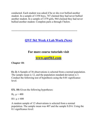 conducted. Each student was asked if he or she ever bullied another
student. In a sample of 1358 boys, 747 claimed they had never bullied
another student. In a sample of 1379 girls, 964 claimed they had never
bullied another student. Complete parts a through f below.
==============================================
QNT 561 Week 4 Lab Work (New)
For more course tutorials visit
www.qnt561.com
Chapter 10:
Ex 2) A Sample of 36 observations is selected from a normal population.
The sample mean is 12, and the population standard deviation is 3.
Conduct the following test of hypothesis using the 0.01 significance
level.
EX. 10) Given the following hypotheses:
H0 : µ = 400
H1: µ ≠ 400
A random sample of 12 observations is selected from a normal
population. The sample mean was 407 and the sample S.D 6. Using the
0.1 significance level:
 