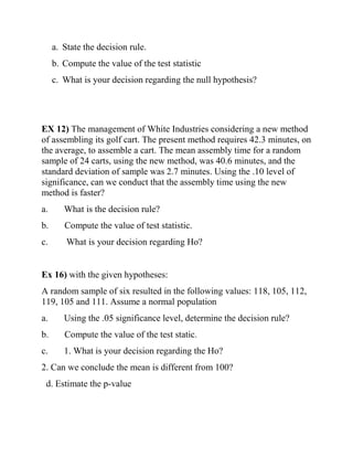 a. State the decision rule.
b. Compute the value of the test statistic
c. What is your decision regarding the null hypothesis?
EX 12) The management of White Industries considering a new method
of assembling its golf cart. The present method requires 42.3 minutes, on
the average, to assemble a cart. The mean assembly time for a random
sample of 24 carts, using the new method, was 40.6 minutes, and the
standard deviation of sample was 2.7 minutes. Using the .10 level of
significance, can we conduct that the assembly time using the new
method is faster?
a. What is the decision rule?
b. Compute the value of test statistic.
c. What is your decision regarding Ho?
Ex 16) with the given hypotheses:
A random sample of six resulted in the following values: 118, 105, 112,
119, 105 and 111. Assume a normal population
a. Using the .05 significance level, determine the decision rule?
b. Compute the value of the test static.
c. 1. What is your decision regarding the Ho?
2. Can we conclude the mean is different from 100?
d. Estimate the p-value
 