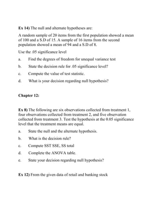 Ex 14) The null and alternate hypotheses are:
A random sample of 20 items from the first population showed a mean
of 100 and a S.D of 15. A sample of 16 items from the second
population showed a mean of 94 and a S.D of 8.
Use the .05 significance level
a. Find the degrees of freedom for unequal variance test
b. State the decision rule for .05 significance level?
c. Compute the value of test statistic.
d. What is your decision regarding null hypothesis?
Chapter 12:
Ex 8) The following are six observations collected from treatment 1,
four observations collected from treatment 2, and five observation
collected from treatment 3. Test the hypothesis at the 0.05 significance
level that the treatment means are equal.
a. State the null and the alternate hypothesis.
b. What is the decision rule?
c. Compute SST SSE, SS total
d. Complete the ANOVA table.
e. State your decision regarding null hypothesis?
Ex 12) From the given data of retail and banking stock
 