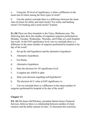 a. Using the .05 level of significance, is there a difference in the
mean rate of return among the three types of stock?
b. Can the analyst conclude there is a difference between the mean
rates of return for utility and retail stocks? For utility and banking
stocks? For banking and a retail stocks? Explain
Ex 18) There are three hospitals in the Tulsa, Oklahoma area. The
following data show the number of outpatient surgeries performed on
Monday, Tuesday, Wednesday, Thursday, and Friday at a each hospital
last week. At the 0.05 significance level, can we conclude there is a
difference in the mean number of surgeries performed by hospital or by
day of the week?
a. Set up the null hypothesis and the alternative hypothesis.
b. Alternative hypothesis
c. For blocks
d. Alternative hypothesis
e. State the decision for .05 significance level
f. Complete the ANOVA table
g. State your decision regarding null hypothesis?
h. The decision for F value at 0.05 significance is:
i. Can we conclude there is a difference in the mean number of
surgeries performed by hospital or by day of the week?
Chapter 13:
EX. 16) Mr.James McWhinney, president Daniel-James Financial
Services, believes there is a relationship between number of client
contacts and the dollar amount of sales. To document this assertion,
 