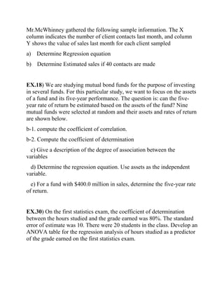 Mr.McWhinney gathered the following sample information. The X
column indicates the number of client contacts last month, and column
Y shows the value of sales last month for each client sampled
a) Determine Regression equation
b) Determine Estimated sales if 40 contacts are made
EX.18) We are studying mutual bond funds for the purpose of investing
in several funds. For this particular study, we want to focus on the assets
of a fund and its five-year performance. The question is: can the five-
year rate of return be estimated based on the assets of the fund? Nine
mutual funds were selected at random and their assets and rates of return
are shown below.
b-1. compute the coefficient of correlation.
b-2. Compute the coefficient of determination
c) Give a description of the degree of association between the
variables
d) Determine the regression equation. Use assets as the independent
variable.
e) For a fund with $400.0 million in sales, determine the five-year rate
of return.
EX.30) On the first statistics exam, the coefficient of determination
between the hours studied and the grade earned was 80%. The standard
error of estimate was 10. There were 20 students in the class. Develop an
ANOVA table for the regression analysis of hours studied as a predictor
of the grade earned on the first statistics exam.
 