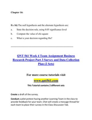 Chapter 16:
Ex 16) The null hypothesis and the alternate hypothesis are:
a. State the decision rule, using 0.05 significance level
b. Compute the value of chi-square
c. What is your decision regarding Ho?
==============================================
QNT 561 Week 4 Team Assignment Business
Research Project Part 3 Survey and Data Collection
Plan (2 Sets)
For more course tutorials visit
www.qnt561.com
This Tutorial contains 2 different sets
Create a draft of the survey.
Conduct a pilot pretest having another Learning Team in the class to
provide feedback for your team. Chet will create a message thread for
each team to place their survey in the Class Discussion Tab.
 
