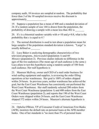 company audit, 10 invoices are sampled at random. The probability that
fewer than 3 of the 10 sampled invoices receive the discount is
approximately_______________.
19. Suppose a population has a mean of 400 and a standard deviation of
24. If a random sample of size 144 is drawn from the population, the
probability of drawing a sample with a mean less than 402 is _______
20. If x is a binomial random variable with n=10 and p=0.8, what is the
probability that x is equal to 4 ?
21. The normal distribution is used to test about a population mean for
large samples if the population standard deviation is known. "Large" is
usually defined as _______
22. Lucy Baker is analyzing demographic characteristics of two
television programs, Americandol (population 1) and 60
Minutes (population 2). Previous studies indicate no difference in the
ages of the two audiences (The mean age of each audience is the same.)
Lucy plans to test this hypothesis using a random sample of 100 from
each audience. Her null hypothesis is
23. Maureen McIlvoy, owner and CEO of a mail order business for
wind surfing equipment and supplies, is reviewing the order filling
operations at her warehouses. Her goal is 100% of orders shipped
within 24 hours. In previous years, neither warehouse has achieved the
goal, but the East Coast Warehouse has consistently out-performed the
West Coast Warehouse. Her staff randomly selected 200 orders from
the West Coast Warehouse (population 1) and 400 orders from the East
Coast Warehouse (population 2), and reports that 190 of the West Coast
Orders were shipped within 24 hours, and the East Coast Warehouse
shipped 372 orders within 24 hours. Maureen's alternate hypothesis is
_______
24. Ophelia O'Brien, VP of Consumer Credit of American First Banks
(AFB), monitors the default rate on personal loans at the AFB member
banks. One of her standards is "no more than 5% of personal loans
 