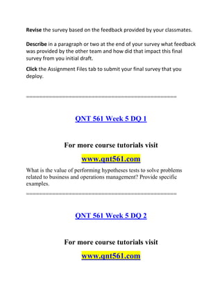 Revise the survey based on the feedback provided by your classmates.
Describe in a paragraph or two at the end of your survey what feedback
was provided by the other team and how did that impact this final
survey from you initial draft.
Click the Assignment Files tab to submit your final survey that you
deploy.
==============================================
QNT 561 Week 5 DQ 1
For more course tutorials visit
www.qnt561.com
What is the value of performing hypotheses tests to solve problems
related to business and operations management? Provide specific
examples.
==============================================
QNT 561 Week 5 DQ 2
For more course tutorials visit
www.qnt561.com
 