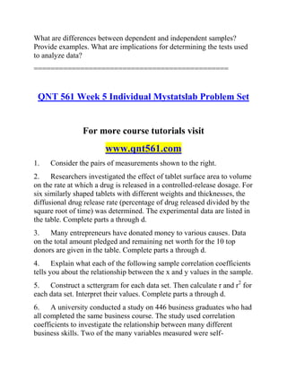 What are differences between dependent and independent samples?
Provide examples. What are implications for determining the tests used
to analyze data?
==============================================
QNT 561 Week 5 Individual Mystatslab Problem Set
For more course tutorials visit
www.qnt561.com
1. Consider the pairs of measurements shown to the right.
2. Researchers investigated the effect of tablet surface area to volume
on the rate at which a drug is released in a controlled-release dosage. For
six similarly shaped tablets with different weights and thicknesses, the
diffusional drug release rate (percentage of drug released divided by the
square root of time) was determined. The experimental data are listed in
the table. Complete parts a through d.
3. Many entrepreneurs have donated money to various causes. Data
on the total amount pledged and remaining net worth for the 10 top
donors are given in the table. Complete parts a through d.
4. Explain what each of the following sample correlation coefficients
tells you about the relationship between the x and y values in the sample.
5. Construct a scttergram for each data set. Then calculate r and r2
for
each data set. Interpret their values. Complete parts a through d.
6. A university conducted a study on 446 business graduates who had
all completed the same business course. The study used correlation
coefficients to investigate the relationship between many different
business skills. Two of the many variables measured were self-
 