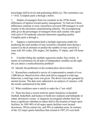 knowledge skill level (x) and goalsetting ability (y). The correlation was
r = 0.82. Complete parts a through c below.
7. Studies of managers from two countries in the 1970s found
differences of opinion toward quality management. To find out if these
differences continue to exist, researchers surveyed 100 managers in each
country in the electronics manufacturing industry. The accompanying
table gives the percentages of managers from each country who agree
with each of 10 randomly selected statements regarding quality.
Complete parts a through c.
8. Suppose a statistication built a multiple regression model for
predicting the total number of runs scored by a baseball team during a
season.Use the β estimates to predict the number of runs scored by a
team with 303 walks, 856 singles, 263 doubles, 37 triples, and 124 home
runs.
9. Consider fitting the multiple regression model, E(y), below. A
matrix of correlations for all pairs of independent variables on the right.
Do you detect a multicollinearity problem?
10. Identify the problem(s) in the residual plots shown below.
11. Researchers conducted a survey of a representative sample of over
1,000 drivers. Based on how often each driver engaged in road rage
behaviour, a road rage score was given. The driver were also grouped by
animal income. The data were subjected to an analysis of variance, with
the results summarized in the table.
12. What conditions must n satisfy to make the x2
test valid?
13. There has been a recent trend for sports franchises in baseball,
football, basketball, and hockey to build new stadiums and ballsparks in
urban, downtown venues. A magazine investigated whether there has
been a significanr suburban-to-urban shift in the location of major sport
facilities. In 1985 40% of all major sports facilities were located
downtown, 30%in central city, and 30% in suburban areas. In contrast,
of the 122 major sports franchises that existed in 1997, 65 were built
 