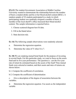 EX.12) The student Government Association at Middle Carolina
University wanted to demonstrate the relationship between the number
of beers a student drinks and his or her blood alcohol content (BAC). A
random sample of 18 students participated in a study in which
participating student was randomly assigned a number of beers, a
member of the local sheriff’s office measured their blood alcohol
content. The sample information is reported below.
1. Choose scattered diagram best fit data.
2. Fill in the blank below
3. State decision rule.
Ex 14) The following sample observations were randomly selected.
a. Determine the regression equation.
b. Determine the value of Y when X is 7.
Ex 18) We are studying mutual bond funds for the purpose of investing
in several funds. For this particular study, we want to focus on the assets
fund and its five-year performance. The question is : can the five-year
rate of return be estimated based on the assets of the fund? Nine mutual
funds were selected at random, and their assets and rates of returns are
shown below:
b-1. Compute the coefficient of correlation.
b-2. Compute the coefficient of determination
c. Give a description of the degree of association between the
variables.
d. Determine the regression equation. Use assets as the independent
variable
 