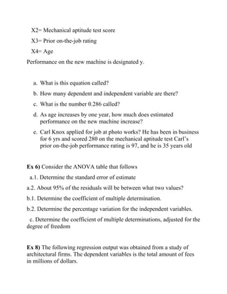 X2= Mechanical aptitude test score
X3= Prior on-the-job rating
X4= Age
Performance on the new machine is designated y.
a. What is this equation called?
b. How many dependent and independent variable are there?
c. What is the number 0.286 called?
d. As age increases by one year, how much does estimated
performance on the new machine increase?
e. Carl Knox applied for job at photo works? He has been in business
for 6 yrs and scored 280 on the mechanical aptitude test Carl’s
prior on-the-job performance rating is 97, and he is 35 years old
Ex 6) Consider the ANOVA table that follows
a.1. Determine the standard error of estimate
a.2. About 95% of the residuals will be between what two values?
b.1. Determine the coefficient of multiple determination.
b.2. Determine the percentage variation for the independent variables.
c. Determine the coefficient of multiple determinations, adjusted for the
degree of freedom
Ex 8) The following regression output was obtained from a study of
architectural firms. The dependent variables is the total amount of fees
in millions of dollars.
 