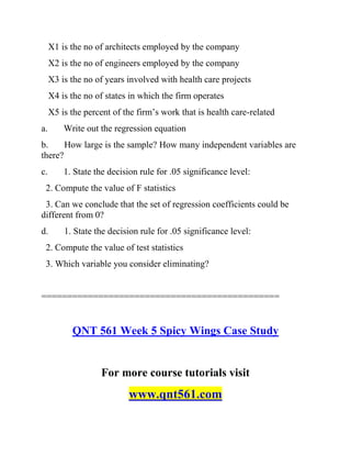 X1 is the no of architects employed by the company
X2 is the no of engineers employed by the company
X3 is the no of years involved with health care projects
X4 is the no of states in which the firm operates
X5 is the percent of the firm’s work that is health care-related
a. Write out the regression equation
b. How large is the sample? How many independent variables are
there?
c. 1. State the decision rule for .05 significance level:
2. Compute the value of F statistics
3. Can we conclude that the set of regression coefficients could be
different from 0?
d. 1. State the decision rule for .05 significance level:
2. Compute the value of test statistics
3. Which variable you consider eliminating?
==============================================
QNT 561 Week 5 Spicy Wings Case Study
For more course tutorials visit
www.qnt561.com
 